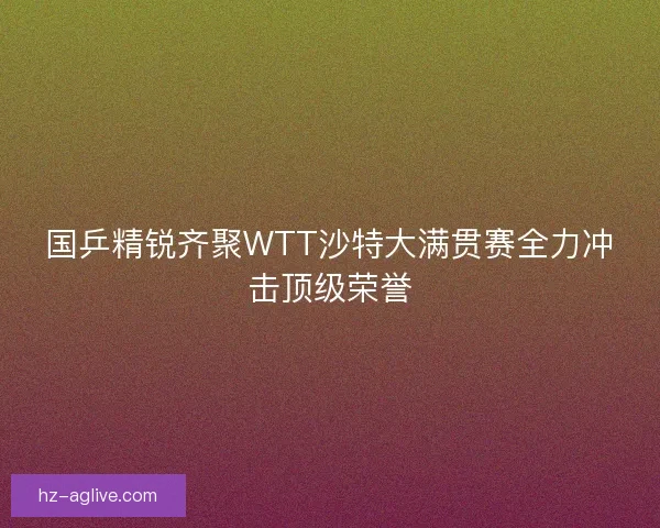 国乒精锐齐聚WTT沙特大满贯赛全力冲击顶级荣誉 国乒精锐齐聚WTT沙特大满贯赛全力冲击顶级荣誉