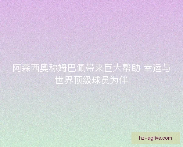 阿森西奥称姆巴佩带来巨大帮助 幸运与世界顶级球员为伴 阿森西奥称姆巴佩带来巨大帮助 幸运与世界顶级球员为伴