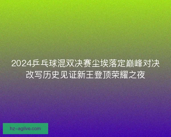 2024乒乓球混双决赛尘埃落定巅峰对决改写历史见证新王登顶荣耀之夜