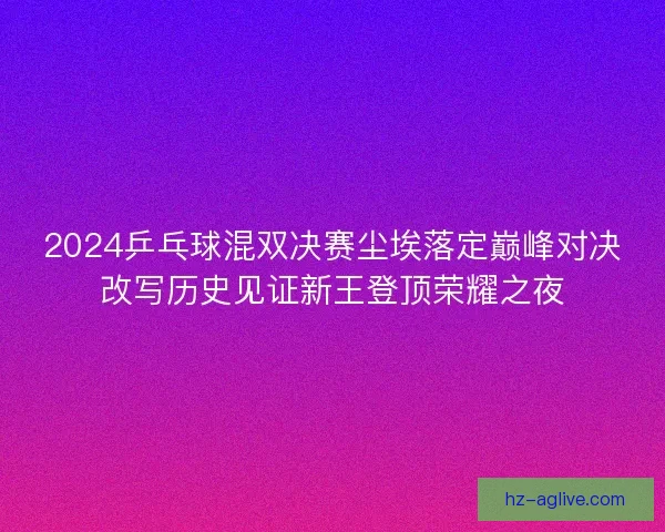 2024乒乓球混双决赛尘埃落定巅峰对决改写历史见证新王登顶荣耀之夜