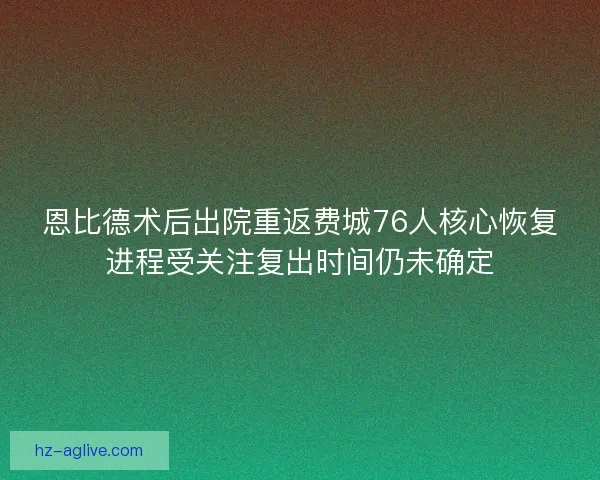 恩比德术后出院重返费城76人核心恢复进程受关注复出时间仍未确定
