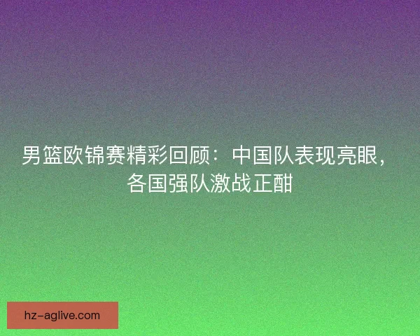 男篮欧锦赛精彩回顾：中国队表现亮眼，各国强队激战正酣