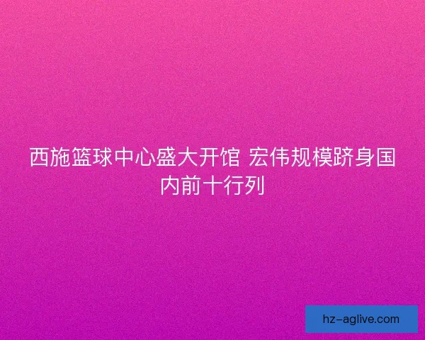 西施篮球中心盛大开馆 宏伟规模跻身国内前十行列