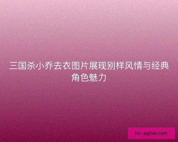 三国杀小乔去衣图片展现别样风情与经典角色魅力