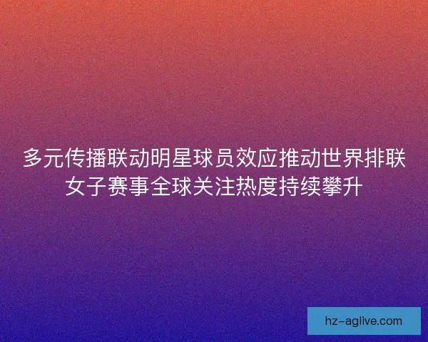 多元传播联动明星球员效应推动世界排联女子赛事全球关注热度持续攀升