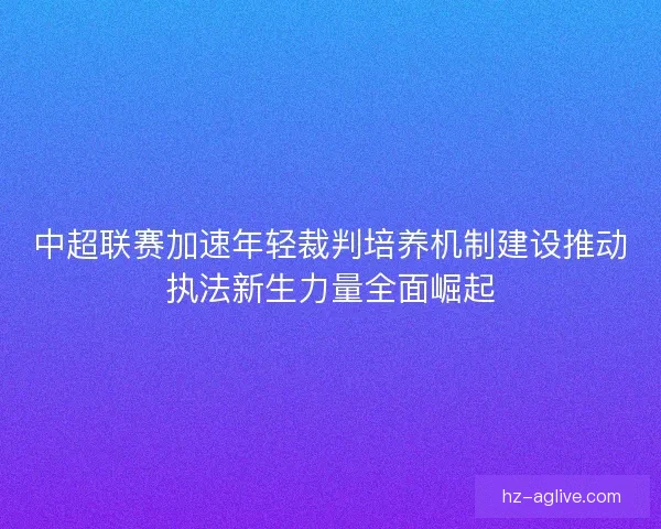 中超联赛加速年轻裁判培养机制建设推动执法新生力量全面崛起 中超联赛加速年轻裁判培养机制建设推动执法新生力量全面崛起