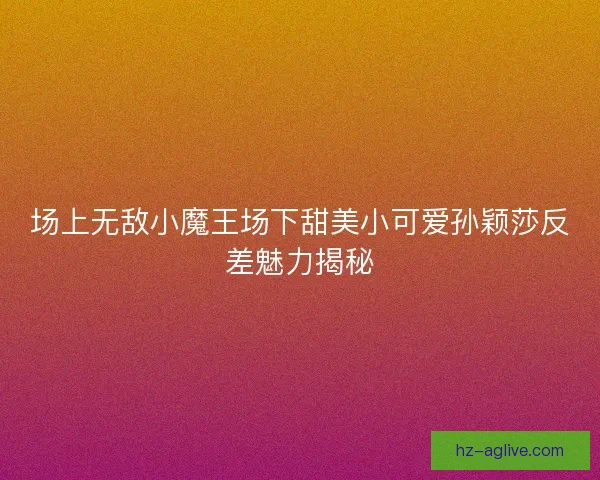场上无敌小魔王场下甜美小可爱孙颖莎反差魅力揭秘 场上无敌小魔王场下甜美小可爱孙颖莎反差魅力揭秘
