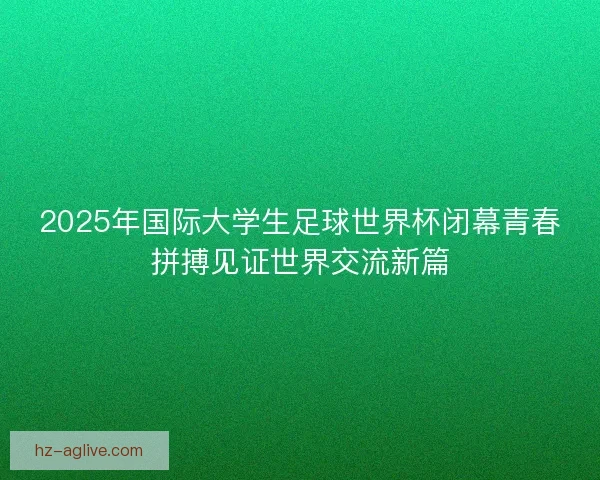 2025年国际大学生足球世界杯闭幕青春拼搏见证世界交流新篇 2025年国际大学生足球世界杯闭幕青春拼搏见证世界交流新篇