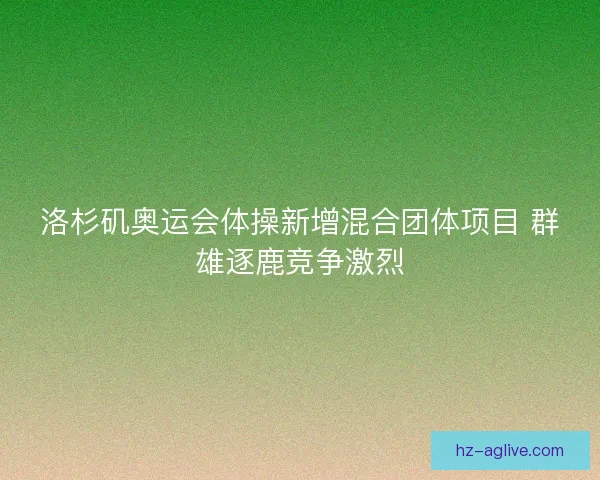 洛杉矶奥运会体操新增混合团体项目 群雄逐鹿竞争激烈