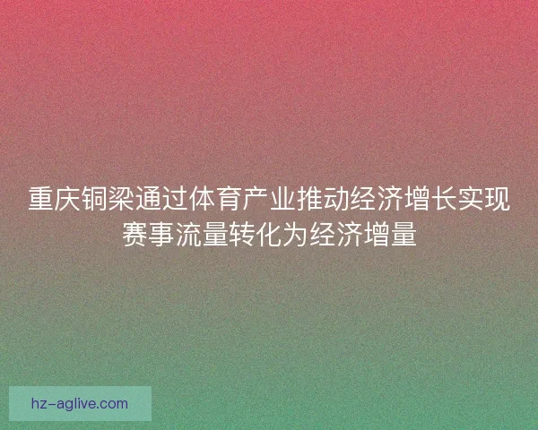 重庆铜梁通过体育产业推动经济增长实现赛事流量转化为经济增量