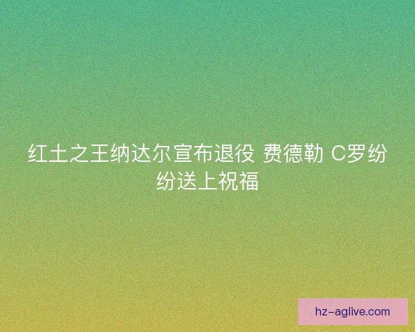 红土之王纳达尔宣布退役 费德勒 C罗纷纷送上祝福